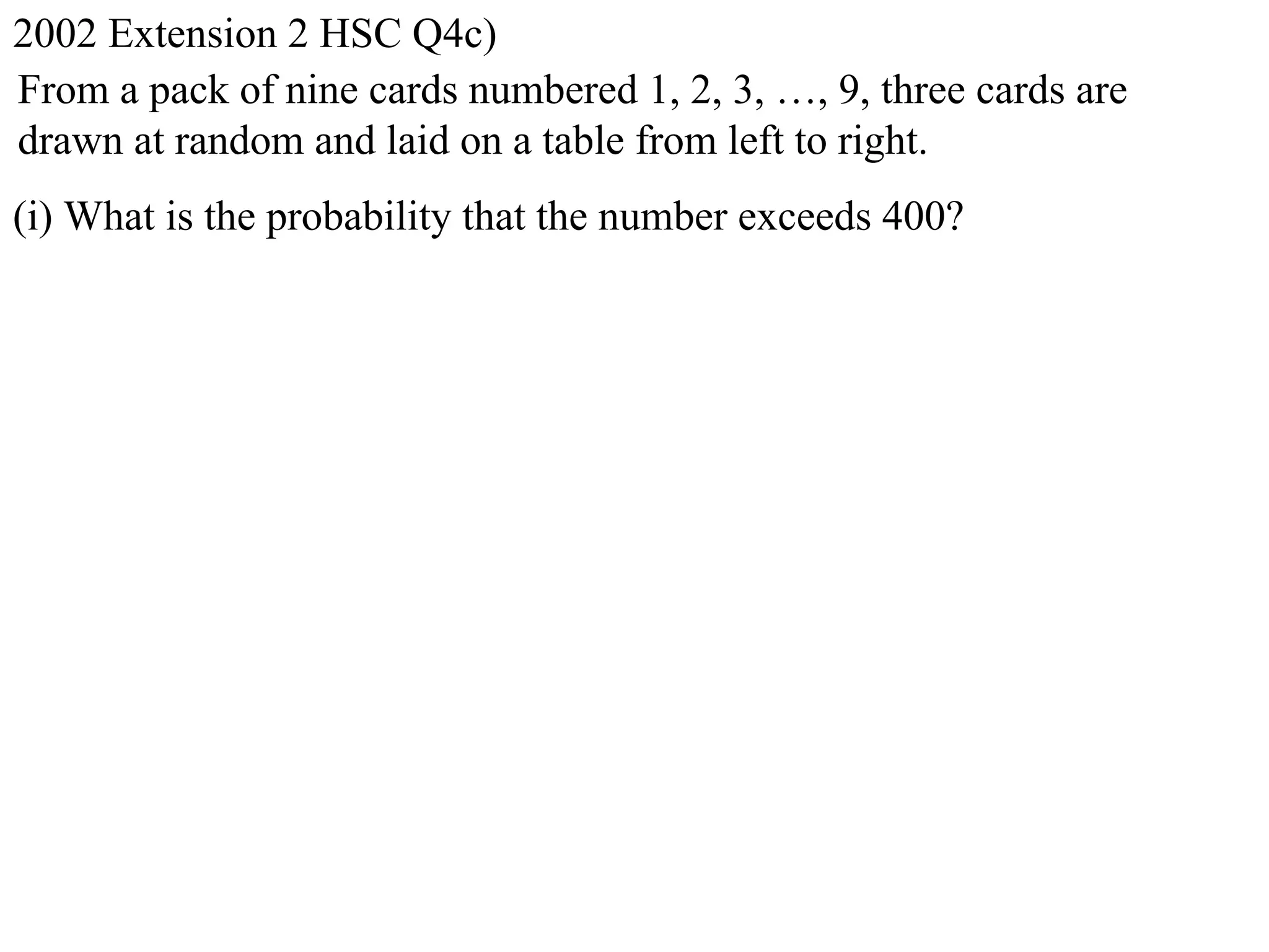 2002 Extension 2 HSC Q4c)
From a pack of nine cards numbered 1, 2, 3, …, 9, three cards are
drawn at random and laid on a table from left to right.
(i) What is the probability that the number exceeds 400?
 