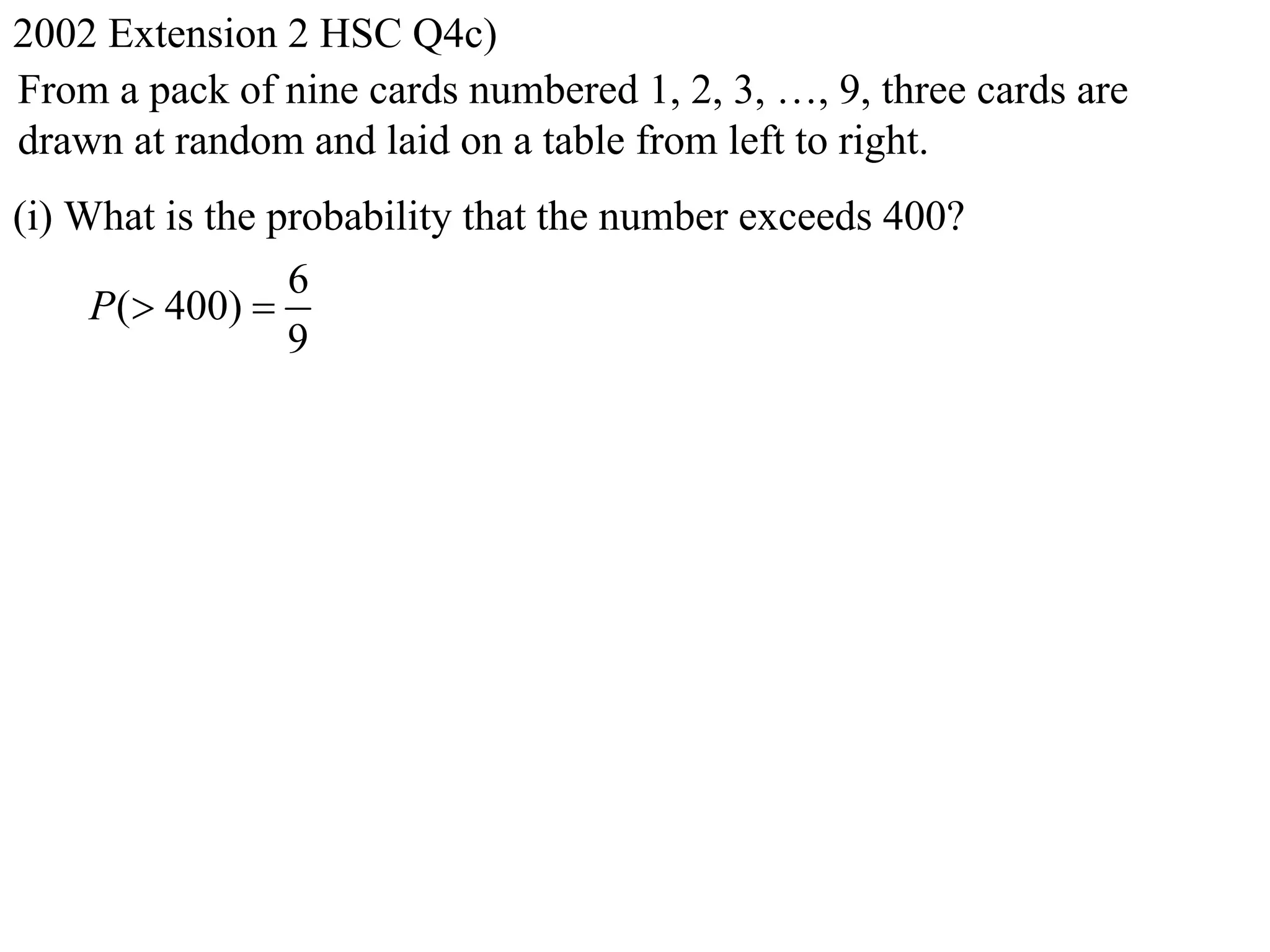 2002 Extension 2 HSC Q4c)
From a pack of nine cards numbered 1, 2, 3, …, 9, three cards are
drawn at random and laid on a table from left to right.
(i) What is the probability that the number exceeds 400?
                 6
     P( 400) 
                 9
 
