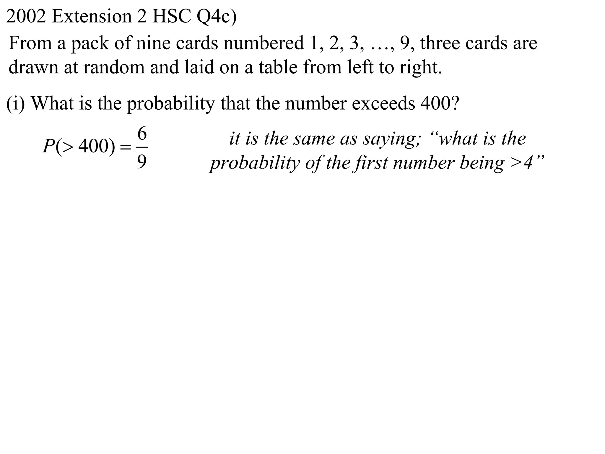 2002 Extension 2 HSC Q4c)
From a pack of nine cards numbered 1, 2, 3, …, 9, three cards are
drawn at random and laid on a table from left to right.
(i) What is the probability that the number exceeds 400?
                 6           it is the same as saying; “what is the
     P( 400) 
                 9         probability of the first number being >4”
 