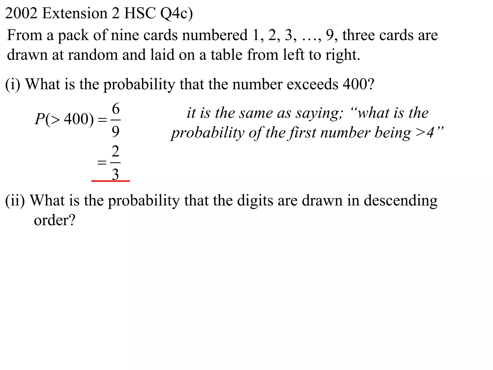 2002 Extension 2 HSC Q4c)
From a pack of nine cards numbered 1, 2, 3, …, 9, three cards are
drawn at random and laid on a table from left to right.
(i) What is the probability that the number exceeds 400?
                 6           it is the same as saying; “what is the
     P( 400) 
                 9         probability of the first number being >4”
                 2
               
                 3
(ii) What is the probability that the digits are drawn in descending
     order?
 