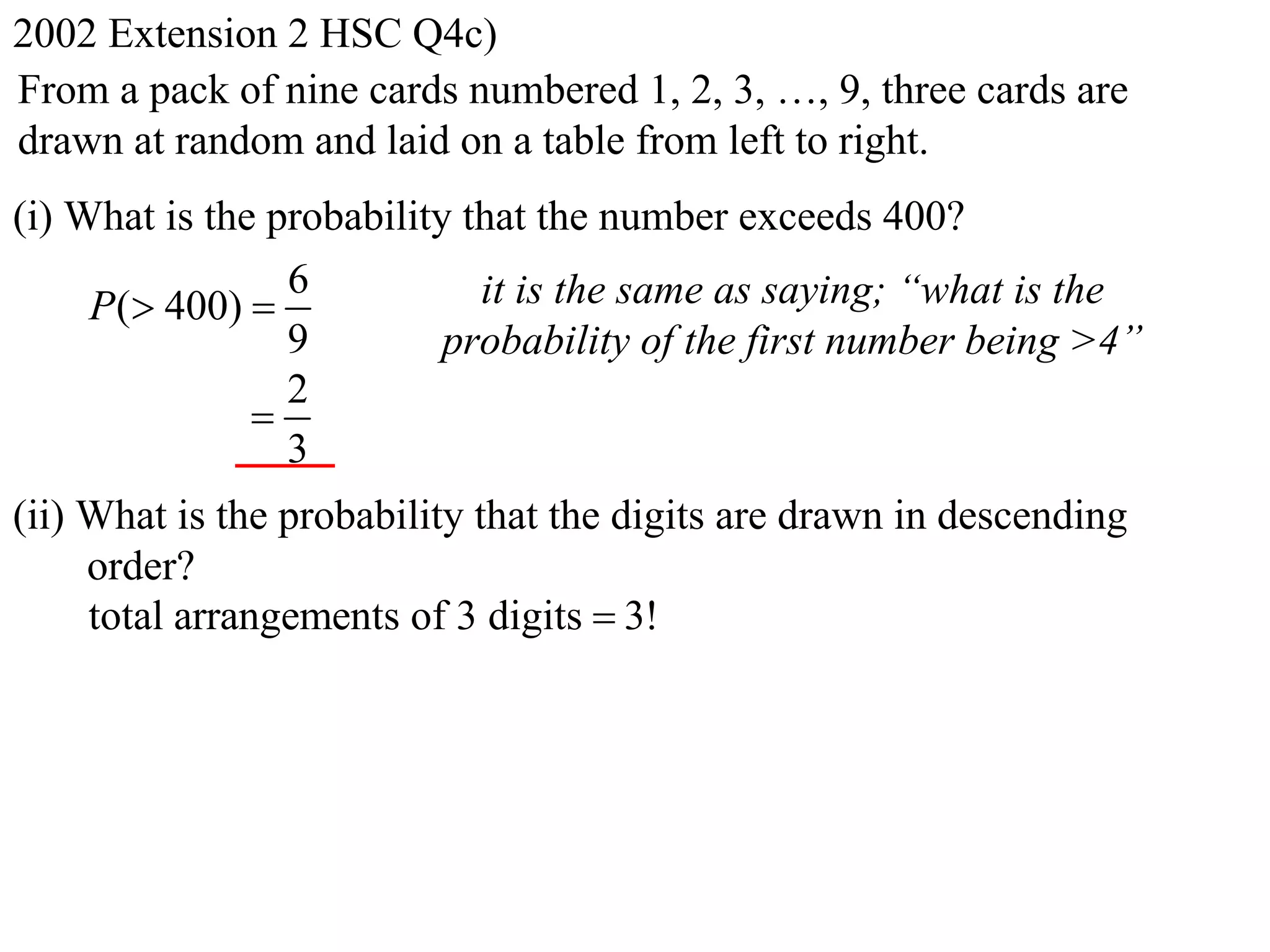 2002 Extension 2 HSC Q4c)
From a pack of nine cards numbered 1, 2, 3, …, 9, three cards are
drawn at random and laid on a table from left to right.
(i) What is the probability that the number exceeds 400?
                 6           it is the same as saying; “what is the
     P( 400) 
                 9         probability of the first number being >4”
                 2
               
                 3
(ii) What is the probability that the digits are drawn in descending
     order?
     total arrangements of 3 digits  3!
 