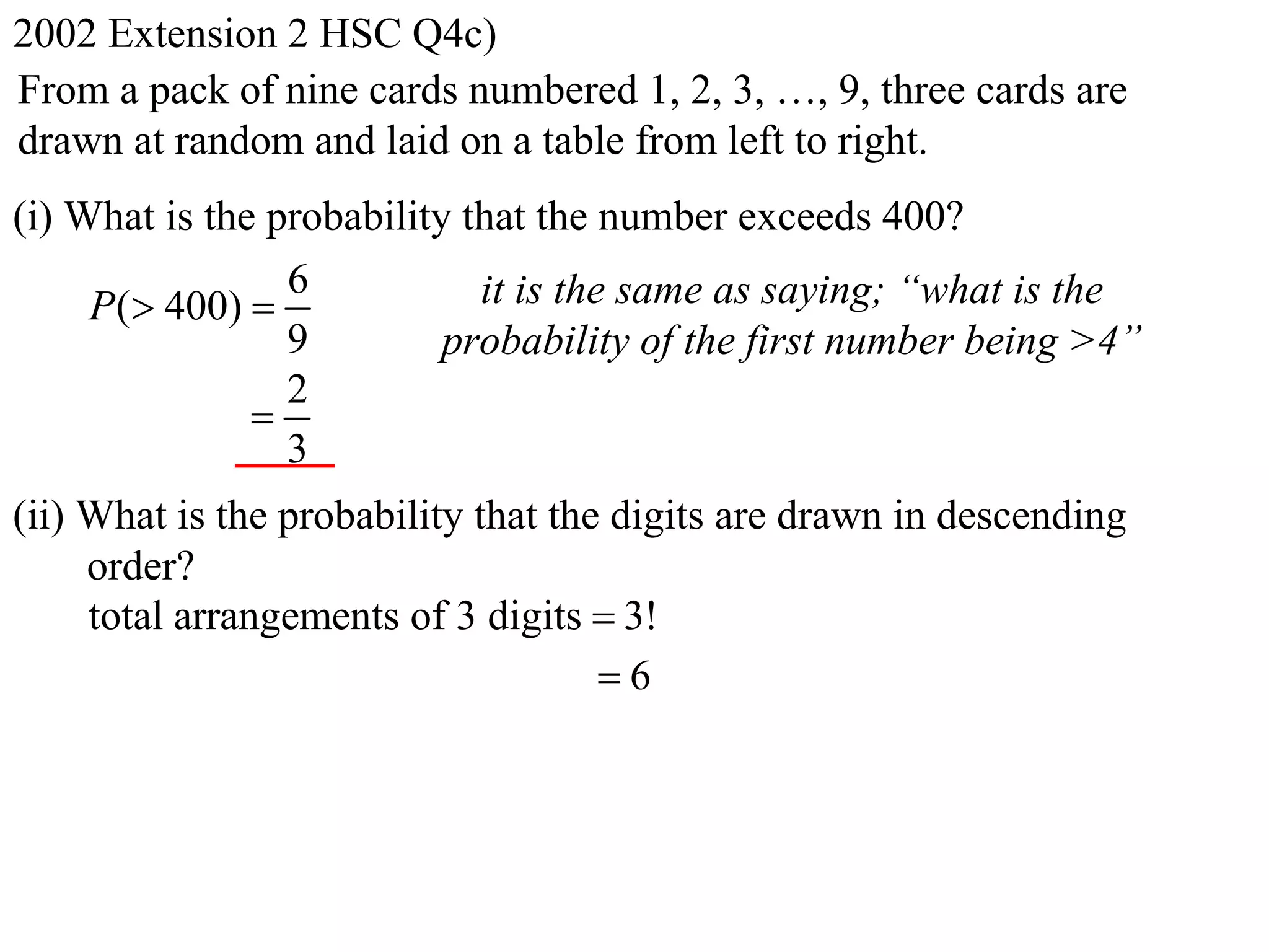 2002 Extension 2 HSC Q4c)
From a pack of nine cards numbered 1, 2, 3, …, 9, three cards are
drawn at random and laid on a table from left to right.
(i) What is the probability that the number exceeds 400?
                 6           it is the same as saying; “what is the
     P( 400) 
                 9         probability of the first number being >4”
                 2
               
                 3
(ii) What is the probability that the digits are drawn in descending
     order?
     total arrangements of 3 digits  3!
                                     6
 