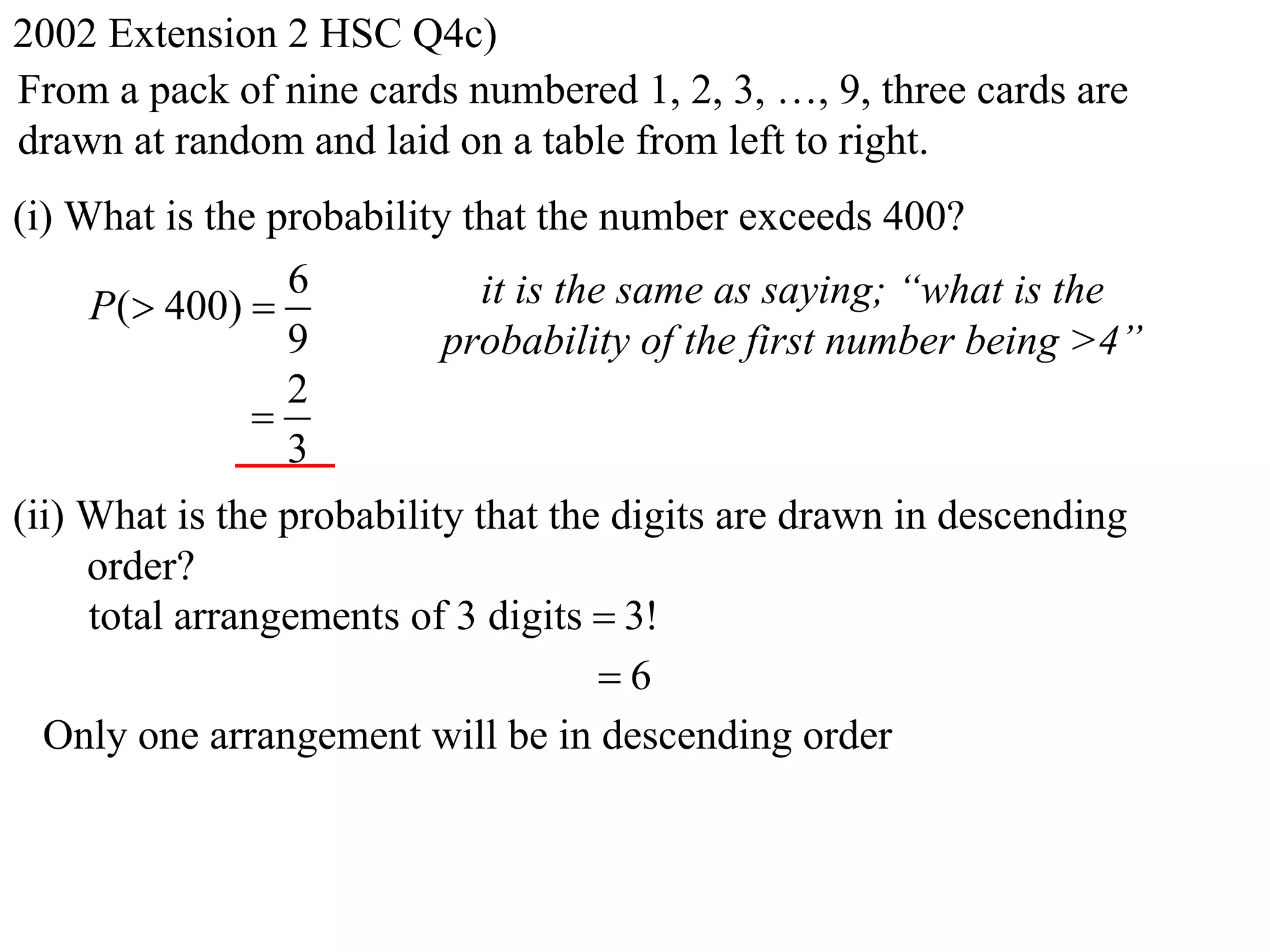 2002 Extension 2 HSC Q4c)
From a pack of nine cards numbered 1, 2, 3, …, 9, three cards are
drawn at random and laid on a table from left to right.
(i) What is the probability that the number exceeds 400?
                 6           it is the same as saying; “what is the
     P( 400) 
                 9         probability of the first number being >4”
                 2
               
                 3
(ii) What is the probability that the digits are drawn in descending
     order?
     total arrangements of 3 digits  3!
                                     6
  Only one arrangement will be in descending order
 