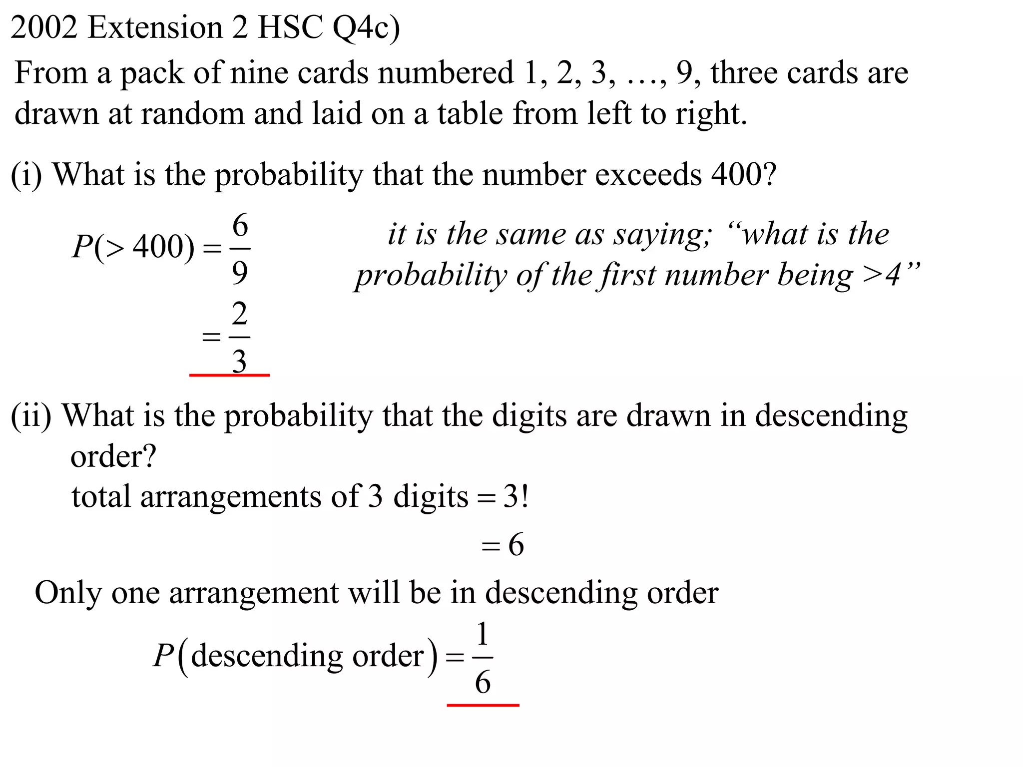 2002 Extension 2 HSC Q4c)
From a pack of nine cards numbered 1, 2, 3, …, 9, three cards are
drawn at random and laid on a table from left to right.
(i) What is the probability that the number exceeds 400?
                 6           it is the same as saying; “what is the
     P( 400) 
                 9         probability of the first number being >4”
                 2
               
                 3
(ii) What is the probability that the digits are drawn in descending
     order?
     total arrangements of 3 digits  3!
                                     6
  Only one arrangement will be in descending order
                                     1
            P  descending order  
                                     6
 