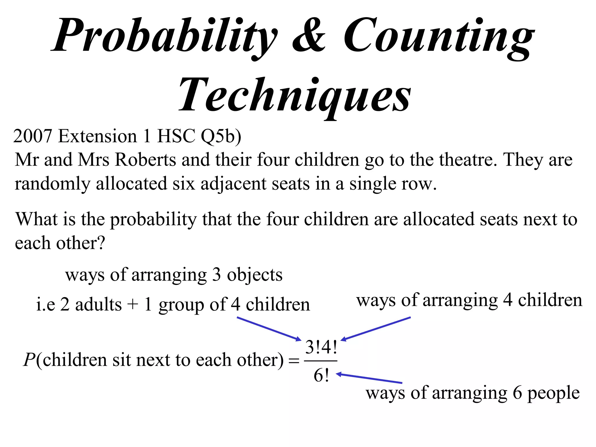 Probability & Counting
         Techniques
2007 Extension 1 HSC Q5b)
Mr and Mrs Roberts and their four children go to the theatre. They are
randomly allocated six adjacent seats in a single row.
What is the probability that the four children are allocated seats next to
each other?
      ways of arranging 3 objects
  i.e 2 adults + 1 group of 4 children       ways of arranging 4 children

                                      3!4!
 P(children sit next to each other) 
                                       6!
                                              ways of arranging 6 people
 