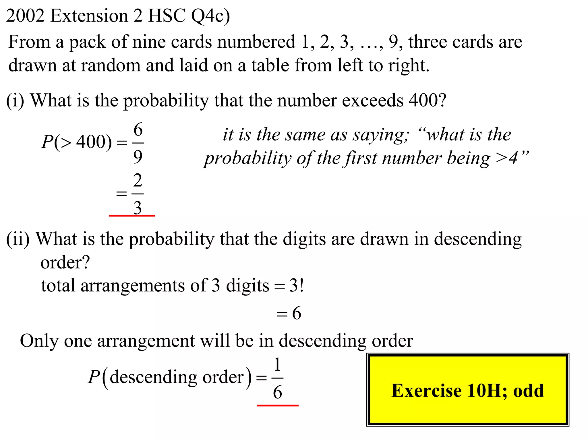 2002 Extension 2 HSC Q4c)
From a pack of nine cards numbered 1, 2, 3, …, 9, three cards are
drawn at random and laid on a table from left to right.
(i) What is the probability that the number exceeds 400?
                 6           it is the same as saying; “what is the
     P( 400) 
                 9         probability of the first number being >4”
                 2
               
                 3
(ii) What is the probability that the digits are drawn in descending
     order?
     total arrangements of 3 digits  3!
                                     6
  Only one arrangement will be in descending order
                                     1
            P  descending order  
                                     6              Exercise 10H; odd
 