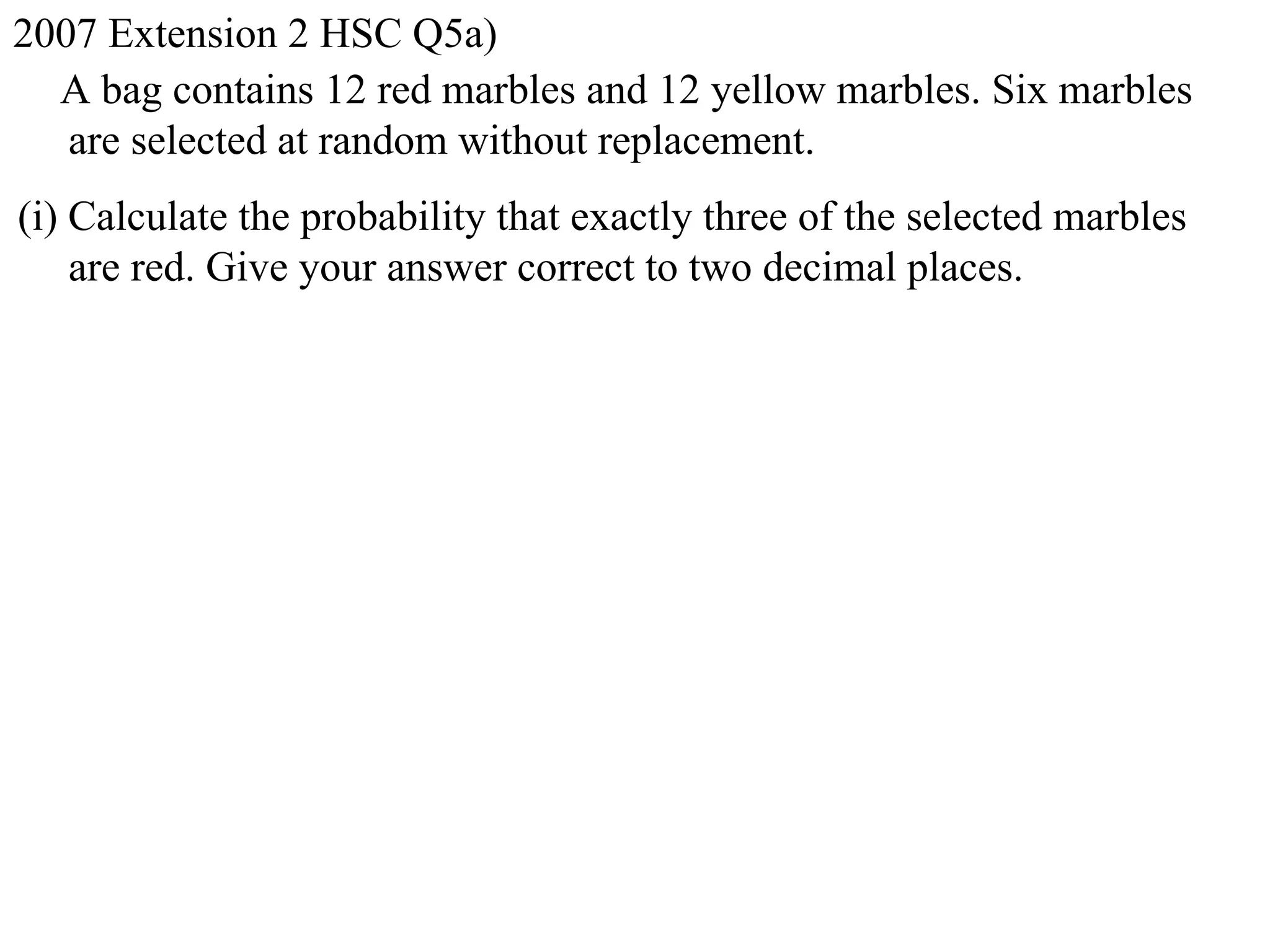 2007 Extension 2 HSC Q5a)
  A bag contains 12 red marbles and 12 yellow marbles. Six marbles
   are selected at random without replacement.
(i) Calculate the probability that exactly three of the selected marbles
    are red. Give your answer correct to two decimal places.
 