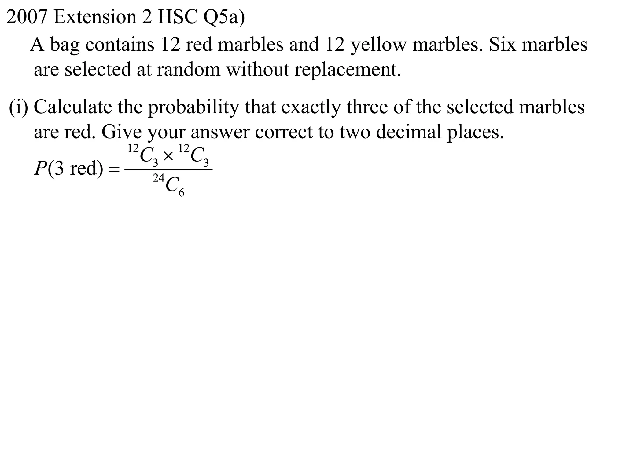 2007 Extension 2 HSC Q5a)
  A bag contains 12 red marbles and 12 yellow marbles. Six marbles
   are selected at random without replacement.
(i) Calculate the probability that exactly three of the selected marbles
    are red. Give your answer correct to two decimal places.
               12
                 C3  12C3
    P(3 red)      24
                     C6
 