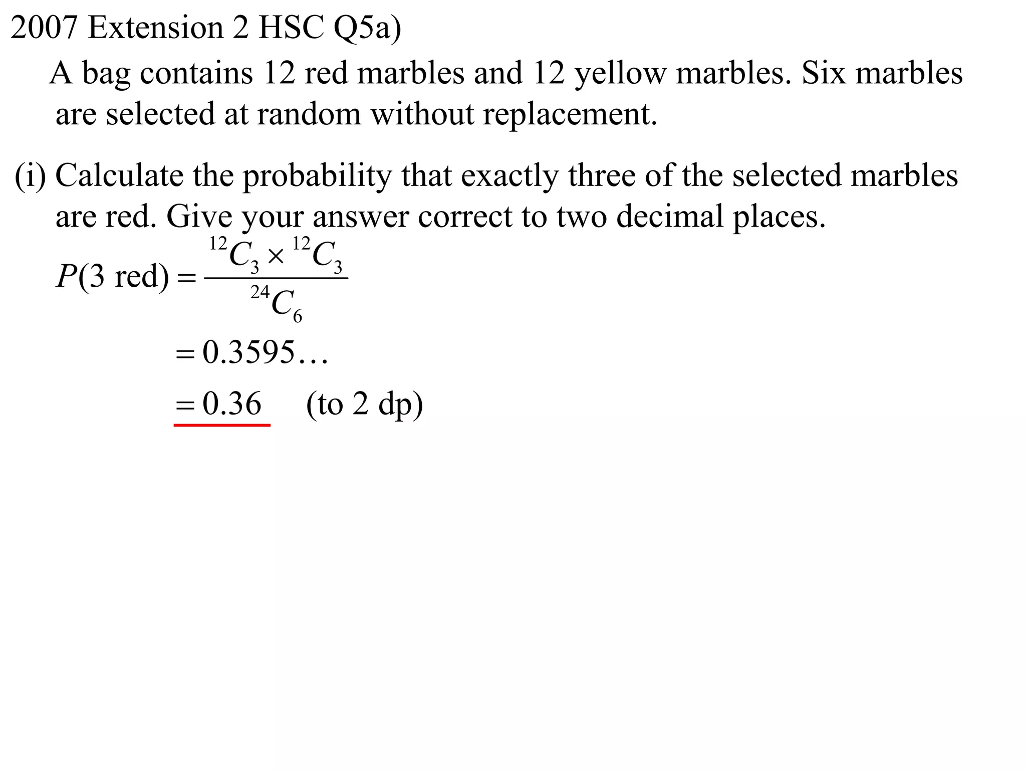 2007 Extension 2 HSC Q5a)
  A bag contains 12 red marbles and 12 yellow marbles. Six marbles
   are selected at random without replacement.
(i) Calculate the probability that exactly three of the selected marbles
    are red. Give your answer correct to two decimal places.
               12
                 C3  12C3
    P(3 red)      24
                     C6
              0.3595
              0.36 (to 2 dp)
 