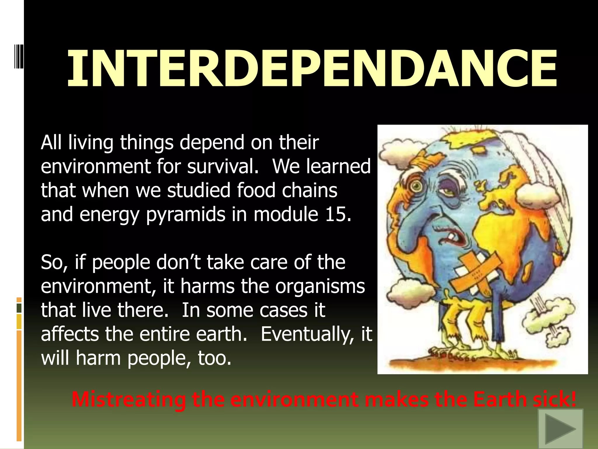 INTERDEPENDANCEAll living things depend on their environment for survival.  We learned that when we studied food chains and energy pyramids in module 15. So, if people don’t take care of the environment, it harms the organisms that live there.  In some cases it affects the entire earth.  Eventually, it will harm people, too.Mistreating the environment makes the Earth sick!