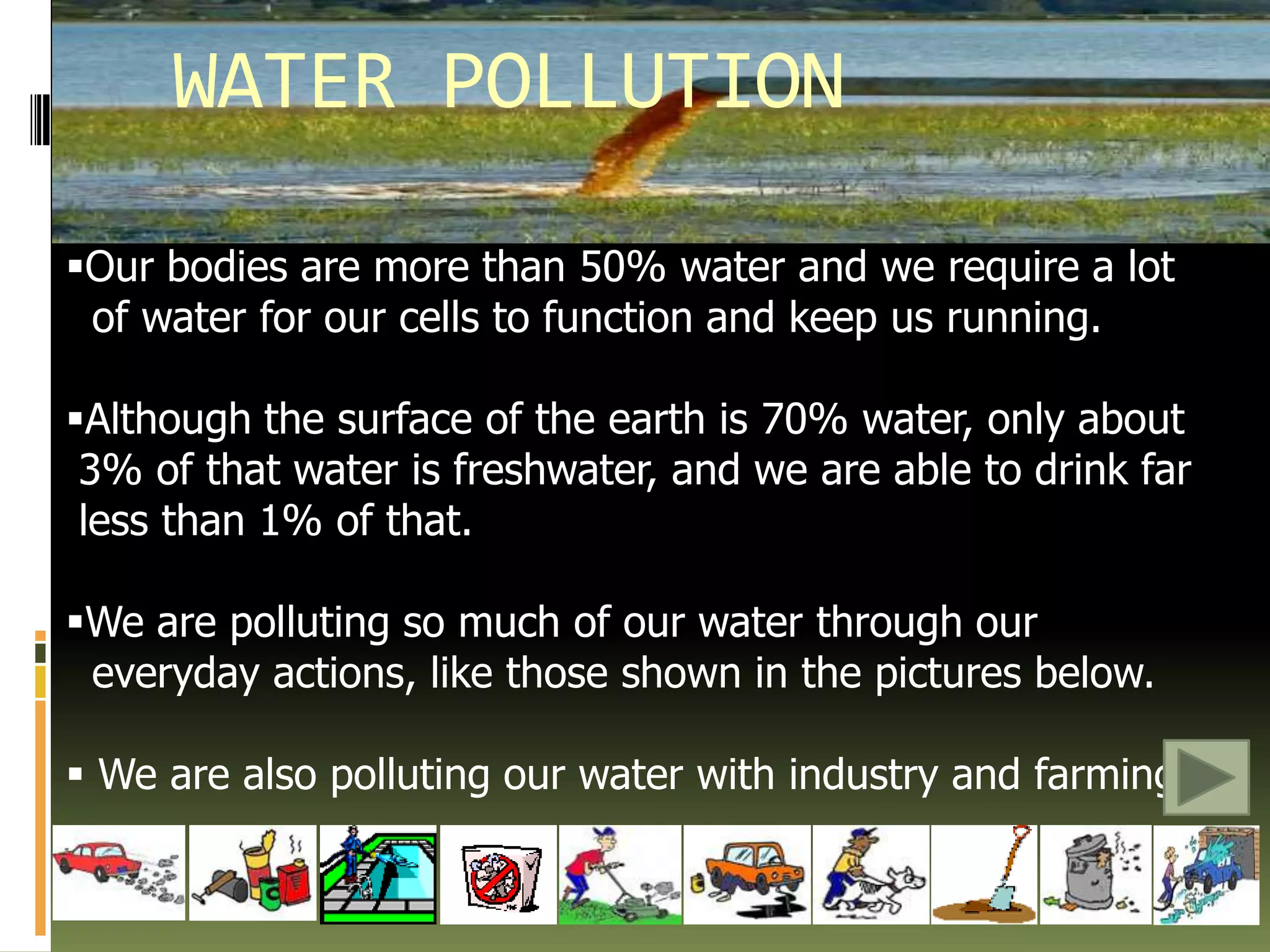 Oil and otherchemicals from carsWATER POLLUTIONOur bodies are more than 50% water and we require a lot    of water for our cells to function and keep us running.Although the surface of the earth is 70% water, only about  3% of that water is freshwater, and we are able to drink far     less than 1% of that.We are polluting so much of our water through our   everyday actions, like those shown in the pictures below. We are also polluting our water with industry and farming.AIR POLLUTIONWe need air to stay alive, but how clean is the air we breathe?  Some of the activities we do daily put polluted air in our environment.  Driving a car, using electricity and burning waste, all these contribute to air pollution.