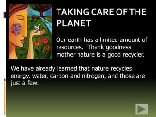 TAKING CARE OF THE PLANET Our earth has a limited amount of resources.  Thank goodness mother nature is a good recycler. We have already learned that nature recycles energy, water, carbon and nitrogen, and those are just a few.  