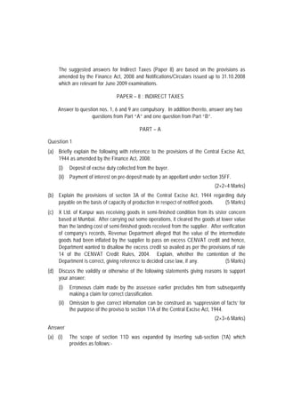 The suggested answers for Indirect Taxes (Paper 8) are based on the provisions as
     amended by the Finance Act, 2008 and Notifications/Circulars issued up to 31.10.2008
     which are relevant for June 2009 examinations.

                                 PAPER – 8 : INDIRECT TAXES

    Answer to question nos. 1, 6 and 9 are compulsory. In addition thereto, answer any two
                   questions from Part “A” and one question from Part “B”.

                                            PART – A

Question 1
(a) Briefly explain the following with reference to the provisions of the Central Excise Act,
    1944 as amended by the Finance Act, 2008:
     (i)   Deposit of excise duty collected from the buyer.
     (ii) Payment of interest on pre-deposit made by an appellant under section 35FF.
                                                                                (2×2=4 Marks)
(b) Explain the provisions of section 3A of the Central Excise Act, 1944 regarding duty
    payable on the basis of capacity of production in respect of notified goods. (5 Marks)
(c) X Ltd. of Kanpur was receiving goods in semi-finished condition from its sister concern
    based at Mumbai. After carrying out some operations, it cleared the goods at lower value
    than the landing cost of semi-finished goods received from the supplier. After verification
    of company’s records, Revenue Department alleged that the value of the intermediate
    goods had been inflated by the supplier to pass on excess CENVAT credit and hence,
    Department wanted to disallow the excess credit so availed as per the provisions of rule
    14 of the CENVAT Credit Rules, 2004. Explain, whether the contention of the
    Department is correct, giving reference to decided case law, if any.            (5 Marks)
(d) Discuss the validity or otherwise of the following statements giving reasons to support
    your answer:
     (i)   Erroneous claim made by the assessee earlier precludes him from subsequently
           making a claim for correct classification.
     (ii) Omission to give correct information can be construed as ‘suppression of facts’ for
          the purpose of the proviso to section 11A of the Central Excise Act, 1944.
                                                                                (2×3=6 Marks)
Answer
(a) (i)    The scope of section 11D was expanded by inserting sub-section (1A) which
           provides as follows:-
 