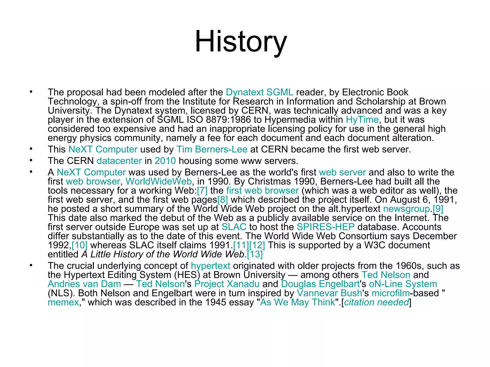 History  The proposal had been modeled after the  Dynatext   SGML  reader, by Electronic Book Technology, a spin-off from the Institute for Research in Information and Scholarship at Brown University. The Dynatext system, licensed by CERN, was technically advanced and was a key player in the extension of SGML ISO 8879:1986 to Hypermedia within  HyTime , but it was considered too expensive and had an inappropriate licensing policy for use in the general high energy physics community, namely a fee for each document and each document alteration. This  NeXT Computer  used by  Tim Berners-Lee  at CERN became the first web server.   The CERN  datacenter  in  2010  housing some www servers. A  NeXT Computer  was used by Berners-Lee as the world's first  web server  and also to write the first  web browser ,  WorldWideWeb , in 1990. By Christmas 1990, Berners-Lee had built all the tools necessary for a working Web: [7]  the  first web browser  (which was a web editor as well), the first web server, and the first web pages [8]  which described the project itself. On August 6, 1991, he posted a short summary of the World Wide Web project on the alt.hypertext  newsgroup . [9]  This date also marked the debut of the Web as a publicly available service on the Internet. The first server outside Europe was set up at  SLAC  to host the  SPIRES-HEP  database. Accounts differ substantially as to the date of this event. The World Wide Web Consortium says December 1992, [10]  whereas SLAC itself claims 1991. [11] [12]  This is supported by a W3C document entitled  A Little History of the World Wide Web . [13] The crucial underlying concept of  hypertext  originated with older projects from the 1960s, such as the Hypertext Editing System (HES) at Brown University — among others  Ted Nelson  and  Andries  van Dam  —  Ted Nelson 's  Project  Xanadu  and  Douglas  Engelbart 's  oN -Line System  (NLS). Both Nelson and Engelbart were in turn inspired by  Vannevar  Bush 's  microfilm -based " memex ," which was described in the 1945 essay " As We May  Think ".[ citation  needed ] 