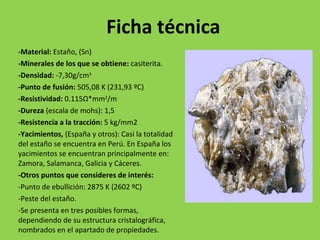 Ficha técnica -Material:  Estaño, (Sn) -Minerales de los que se obtiene:  casiterita. -Densidad:  -7,30g/cm 3 -Punto de fusión:  505,08 K (231,93 ºC) -Resistividad:  0.115 Ω *mm 2 /m -Dureza  (escala de mohs): 1,5 -Resistencia a la tracción:  5 kg/mm2 -Yacimientos,  (España y otros): Casi la totalidad del estaño se encuentra en Perú. En España los yacimientos se encuentran principalmente en: Zamora, Salamanca, Galicia y Cáceres.  -Otros puntos que consideres de interés: -Punto de ebullición: 2875 K (2602 ºC) -Peste del estaño. -Se presenta en tres posibles formas, dependiendo de su estructura cristalográfica, nombrados en el apartado de propiedades. 