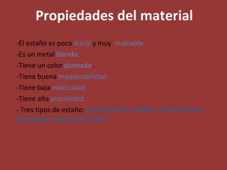 Propiedades del material -El estaño es poco  dúctil  y muy  maleable. -Es un metal  blando. -Tiene un color  plateado  . -Tiene buena  maquinabilidad. -Tiene baja  elasticidad. -Tiene alta  plasticidad. - Tres tipos de estaño:  Estaño blanco rómbico, estaño blanco tetragonal, estaño gris cúbico 