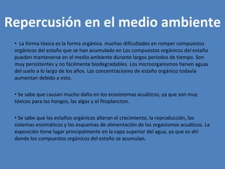 Repercusión en el medio ambiente La forma tóxica es la forma orgánica. muchas dificultades en romper compuestos orgánicos del estaño que se han acumulado en Los compuestos orgánicos del estaño pueden mantenerse en el medio ambiente durante largos periodos de tiempo. Son muy persistentes y no fácilmente biodegradables. Los microorganismos tienen aguas del suelo a lo largo de los años. Las concentraciones de estaño orgánico todavía aumentan debido a esto. Se sabe que causan mucho daño en los ecosistemas acuáticos, ya que son muy tóxicos para los hongos, las algas y el fitoplancton.  Se sabe que los estaños orgánicos alteran el crecimiento, la reproducción, los sistemas enzimáticos y los esquemas de alimentación de los organismos acuáticos. La exposición tiene lugar principalmente en la capa superior del agua, ya que es ahí donde los compuestos orgánicos del estaño se acumulan. 