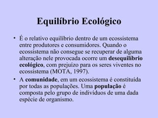Equilíbrio Ecológico É o relativo equilíbrio dentro de um ecossistema entre produtores e consumidores. Quando o ecossistema não consegue se recuperar de alguma alteração nele provocada ocorre um  desequilíbrio ecológico , com prejuízo para os seres viventes no ecossistema (MOTA, 1997). A  comunidade , em um ecossistema é constituída por todas as populações. Uma  população  é composta pelo grupo de indivíduos de uma dada espécie de organismo.   