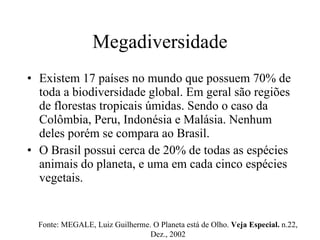 Megadiversidade Existem 17 países no mundo que possuem 70% de toda a biodiversidade global. Em geral são regiões de florestas tropicais úmidas. Sendo o caso da Colômbia, Peru, Indonésia e Malásia. Nenhum deles porém se compara ao Brasil. O Brasil possui cerca de 20% de todas as espécies animais do planeta, e uma em cada cinco espécies vegetais. Fonte: MEGALE, Luiz Guilherme. O Planeta está de Olho.  Veja Especial.  n.22, Dez., 2002 