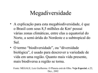 Megadiversidade A explicação para esta megabiodiversidade, é que o Brasil com seus 8,5 milhões de Km 2  possui várias zonas climáticas, entre elas a equatorial do Norte, a semi-árida do Nordeste e a subtropical do Sul.  O termo “biodiversidade”, ou “diversidade biológica”, é usado para descrever a variedade de vida em uma região. Quanto mais vida presente, mais biodiversa a região se torna.  Fonte: MEGALE, Luiz Guilherme. O Planeta está de Olho.  Veja Especial.  n.22, Dez., 2002 