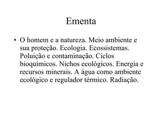Ementa O homem e a natureza. Meio ambiente e sua proteção. Ecologia. Ecossistemas. Poluição e contaminação. Ciclos bioquímicos. Nichos ecológicos. Energia e recursos minerais. A água como ambiente ecológico e regulador térmico. Radiação. 