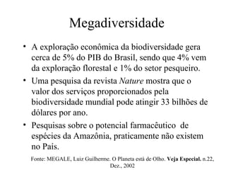 Megadiversidade A exploração econômica da biodiversidade gera cerca de 5% do PIB do Brasil, sendo que 4% vem da exploração florestal e 1% do setor pesqueiro. Uma pesquisa da revista  Nature  mostra que o valor dos serviços proporcionados pela biodiversidade mundial pode atingir 33 bilhões de dólares por ano. Pesquisas sobre o potencial farmacêutico  de espécies da Amazônia, praticamente não existem no País.  Fonte: MEGALE, Luiz Guilherme. O Planeta está de Olho.  Veja Especial.  n.22, Dez., 2002 