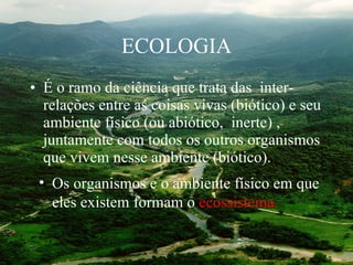 ECOLOGIA É o ramo da ciência que trata das  inter-relações entre as coisas vivas (biótico) e seu ambiente físico (ou abiótico,  inerte) , juntamente com todos os outros organismos que vivem nesse ambiente (biótico).  Os organismos e o ambiente físico em que eles existem formam o  ecossistema. 