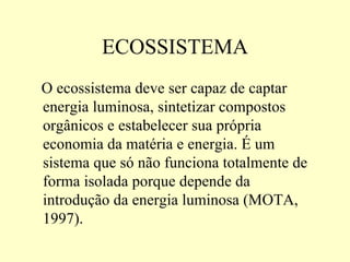 ECOSSISTEMA O ecossistema deve ser capaz de captar energia luminosa, sintetizar compostos orgânicos e estabelecer sua própria economia da matéria e energia. É um sistema que só não funciona totalmente de forma isolada porque depende da introdução da energia luminosa (MOTA, 1997). 