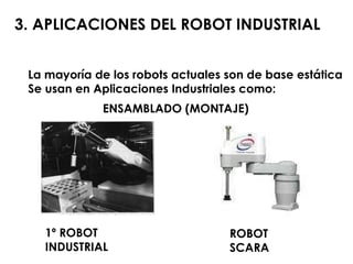 3. APLICACIONES DEL ROBOT INDUSTRIAL La mayoría de los robots actuales son de base estática Se usan en Aplicaciones Industriales como: ENSAMBLADO (MONTAJE) ROBOT SCARA 1º ROBOT INDUSTRIAL 