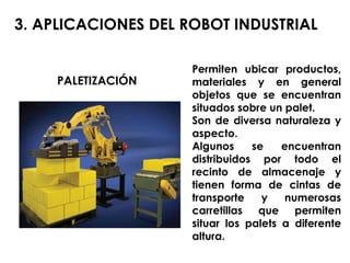 Permiten ubicar productos, materiales y en general objetos que se encuentran situados sobre un palet. Son de diversa naturaleza y aspecto. Algunos se encuentran distribuidos por todo el recinto de almacenaje y tienen forma de cintas de transporte y numerosas carretillas que permiten situar los palets a diferente altura. 3. APLICACIONES DEL ROBOT INDUSTRIAL PALETIZACIÓN 