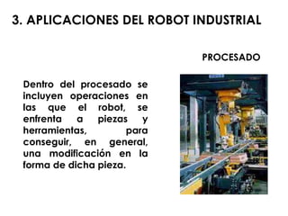 Dentro del procesado se incluyen operaciones en las que el robot, se enfrenta a piezas y herramientas, para conseguir, en general, una modificación en la forma de dicha pieza. 3. APLICACIONES DEL ROBOT INDUSTRIAL PROCESADO 