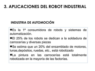INDUSTRIA DE AUTOMOCIÓN 3. APLICACIONES DEL ROBOT INDUSTRIAL Es la 1ª consumidora de robots y sistemas de automatización. El 25% de los robots se dedican a la soldadura de carrocerías y diversas piezas Se estima que un 20% del ensamblado de motores, lunas,depósitos, ruedas, etc., está robotizado La pintura en las carrocerías está totalmente robotizada en la mayoría de las factorías. 