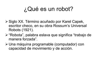 ¿Qué es un robot? Siglo XX. Término acuñado por Karel Capek, escritor checo, en su obra Rossum’s Universal Robots (1921). “ Robota”, palabra eslava que significa “trabajo de manera forzada”. Una máquina programable (computador) con capacidad de movimiento y de acción. 