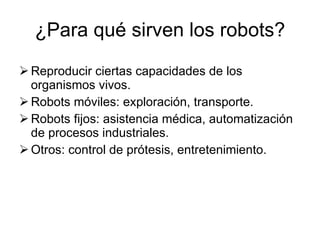 ¿Para qué sirven los robots? Reproducir ciertas capacidades de los organismos vivos. Robots móviles: exploración, transporte. Robots fijos: asistencia médica, automatización de procesos industriales. Otros: control de prótesis, entretenimiento. 