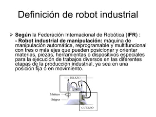 Definición de robot industrial Según  la Federación Internacional de Robótica ( IFR ) : - Robot industrial de manipulación:  máquina de manipulación automática, reprogramable y multifuncional con tres o más ejes que pueden posicionar y orientar materias, piezas, herramientas o dispositivos especiales para la ejecución de trabajos diversos en las diferentes etapas de la producción industrial, ya sea en una posición fija o en movimiento. 