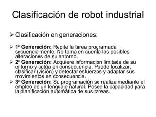 Clasificación de robot industrial Clasificación en generaciones: 1ª Generación:  Repite la tarea programada secuencialmente. No toma en cuenta las posibles alteraciones de su entorno. 2ª Generación:  Adquiere información limitada de su entorno y actúa en consecuencia. Puede localizar, clasificar (visión) y detectar esfuerzos y adaptar sus movimientos en consecuencia.  3ª Generación:  Su programación se realiza mediante el empleo de un lenguaje natural. Posee la capacidad para la planificación automática de sus tareas.  