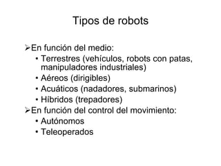 Tipos de robots En función del medio: Terrestres (vehículos, robots con patas, manipuladores industriales) Aéreos (dirigibles) Acuáticos (nadadores, submarinos) Híbridos (trepadores)  En función del control del movimiento: Autónomos Teleoperados 