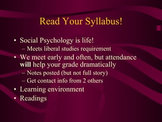 Read Your Syllabus! Social Psychology is life! Meets liberal studies requirement We meet early and often, but attendance  will  help your grade dramatically Notes posted (but not full story) Get contact info from 2 others Learning environment Readings 