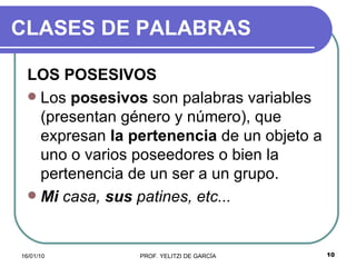 CLASES DE PALABRAS LOS POSESIVOS   Los  posesivos  son palabras variables (presentan género y número), que expresan  la pertenencia  de un objeto a uno o varios poseedores o bien la pertenencia de un ser a un grupo.  Mi  casa,  sus  patines, etc...   