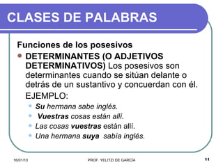 CLASES DE PALABRAS Funciones de los posesivos DETERMINANTES (O ADJETIVOS DETERMINATIVOS)  Los posesivos son determinantes cuando se sitúan delante o detrás de un sustantivo y concuerdan con él.  EJEMPLO:   Su  hermana sabe inglés .  Vuestras  cosas están allí.   Las cosas  vuestras  están allí.  Una hermana  suya   sabía inglés.   