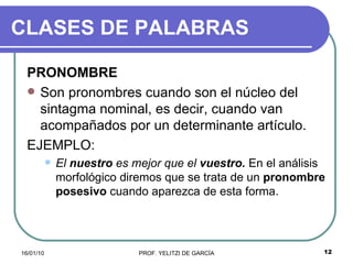 CLASES DE PALABRAS PRONOMBRE Son pronombres cuando son el núcleo del sintagma nominal, es decir, cuando van acompañados por un determinante artículo.  EJEMPLO: El  nuestro  es mejor que el  vuestro.  En el análisis morfológico diremos que se trata de un  pronombre posesivo   cuando aparezca de esta forma. 