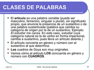 CLASES DE PALABRAS El  artículo  es una palabra variable (puede ser masculino, femenino, singular o plural), sin significado propio, que anuncia la presencia de un sustantivo o de una palabra sustantivada (palabra que cambia su categoría de origen por la de un sustantivo. Ejemplo:  El estudiar me cansa.  En este caso,  estudiar  cuya categoría natural es la de verbo en forma impersonal, cambia a sustantivo, pues lleva un artículo delante.)  El artículo concierta en género y número con el sustantivo al que determina.  Los  cuadros de Goya son muy originales.  Vemos cómo el artículo  LOS  concuerda en género y número con  CUADROS . 