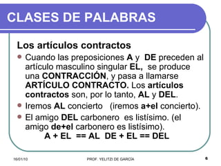 CLASES DE PALABRAS Los artículos contractos   Cuando las preposiciones  A  y  DE  preceden al artículo masculino singular  EL,  se produce una  CONTRACCIÓN , y pasa a llamarse  ARTÍCULO CONTRACTO.  Los  artículos contractos  son, por lo tanto,  AL  y  DEL . Iremos  AL  concierto  (iremos  a+el  concierto). El amigo  DEL  carbonero  es listísimo. (el amigo  de+el  carbonero es listísimo).  A + EL  == AL  DE + EL == DEL   