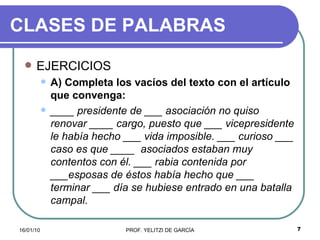 CLASES DE PALABRAS EJERCICIOS A) Completa los vacíos del texto con el artículo que convenga: ____ presidente de ___ asociación no quiso renovar ____ cargo, puesto que ___ vicepresidente   le había hecho ___ vida imposible. ___ curioso ___ caso es que ____  asociados estaban muy contentos con él. ___ rabia contenida por ___esposas de éstos había hecho que ___ terminar ___ día se hubiese entrado en una batalla campal. 