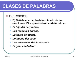 CLASES DE PALABRAS EJERCICIOS B) Señala el artículo determinado de las oraciones. Di a qué sustantivo determinan  El hijo del carpintero.  Las medallas áureas. La tierra del fuego. Lo bueno del caso.  Las amazonas del Amazonas. El gran ciudadano. 