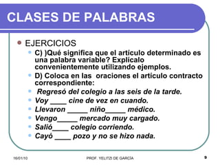 CLASES DE PALABRAS EJERCICIOS C) )Qué significa que el artículo determinado es una palabra variable? Explícalo convenientemente utilizando ejemplos. D) Coloca en las  oraciones el artículo contracto correspondiente: Regresó del colegio a las seis de la tarde. Voy ____ cine de vez en cuando. Llevaron _____ niño_____ médico. Vengo_____ mercado muy cargado. Salió____ colegio corriendo. Cayó ____ pozo y no se hizo nada. 
