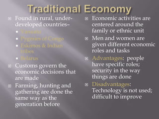 Traditional EconomyFound in rural, under-developed countries–VanuatuPygmies of CongoEskimos & Indian tribes BelarusCustoms govern the economic decisions that are made Farming, hunting and gathering are done the same way as the generation beforeEconomic activities are centered around the family or ethnic unit Men and women are given different economic roles and tasks Advantages:  people have specific roles; security in the way things are doneDisadvantages: Technology is not used; difficult to improve