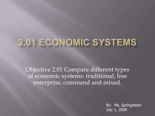 2.01 Economic Systems Objective 2.01 Compare different types of economic systems: traditional, free enterprise, command and mixed. By:  Ms. Springsteen July 1, 2009 