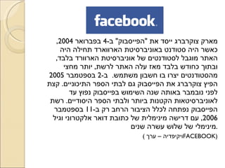 מארק צוקרברג ייסד את  &quot; הפייסבוק &quot;  ב -4  בפברואר  2004,  כאשר היה סטודנט באוניברסיטת הארווארד תחילה היה האתר מוגבל לסטודנטים של אוניברסיטת הארוורד בלבד ,  ובתוך כחודש בלבד מאז עלה האתר לרשת ,  יותר מחצי מהסטודנטים יצרו בו חשבון משתמש .  ב -2  בספטמבר  2005  הפיץ צוקרברג את הפייסבוק גם לבתי הספר התיכוניים .  קצת לפני נובמבר באותה שנה השימוש בפייסבוק נפוץ עד לאוניברסיטאות הקטנות ביותר ולבתי הספר היסודיים .  רשת הפייסבוק נפתחה לכלל הציבור הרחב רק ב -11  בספטמבר  2006,  עם דרישה מינימלית של כתובת דואר אלקטרוני וגיל מינימלי של שלוש עשרה שנים . ( ויקיפדיה – ערך  FACEBOOK ) 