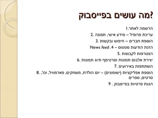 מה עושים בפייסבוק ? 1. הרשמה לאתר 2.  עריכת פרופיל – מידע אישי ,  תמונה 3.  הוספת חברים – חיפוש ובקשות News feed .4  –  הזנת הודעות סטטוס 5.  הצטרפות לקבוצות 6.  יצירת אלבום תמונות וסרטיםף תיוג תמונות 7.  השתתפות באירועים 8.  הוספת אפליקציות  ( ישומונים ) –  יום הולדת ,  משחקים ,  פארמוויל ,  וכו ',  סרטים ,  ספרים 9 .  הגנת פרטיות בפייסבוק 